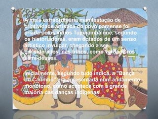 O A mais extraordinária manifestação de
criatividade artística do povo paraense foi
criada pelos índios Tupinambá que, segundo
os historiadores, eram dotados de um senso
artístico invulgar, chegando a ser
considerados, nas tribos, como verdadeiros
semi-deuses.
O Inicialmente, segundo tudo indica, a "Dança
do Carimbó" era apresentada num andamento
monótono, como acontece com a grande
maioria das danças indígenas.
 