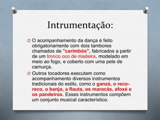 Intrumentação:
O O acompanhamento da dança é feito
obrigatoriamente com dois tambores
chamados de "carimbós", fabricados a partir
de um tronco oco de madeira, modelado em
meio ao fogo, e coberto com uma pele de
camurça.
O Outros tocadores executam como
acompanhamento diversos instrumentos
tradicionais do estilo, como o ganzá, o reco-
reco, o banjo, a flauta, os maracás, afoxé e
os pandeiros. Esses instrumentos compõem
um conjunto musical característico.
 