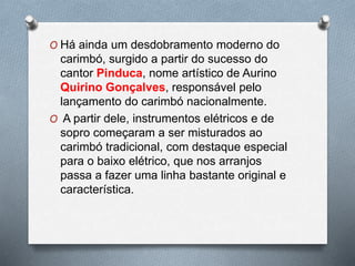 O Há ainda um desdobramento moderno do
carimbó, surgido a partir do sucesso do
cantor Pinduca, nome artístico de Aurino
Quirino Gonçalves, responsável pelo
lançamento do carimbó nacionalmente.
O A partir dele, instrumentos elétricos e de
sopro começaram a ser misturados ao
carimbó tradicional, com destaque especial
para o baixo elétrico, que nos arranjos
passa a fazer uma linha bastante original e
característica.
 