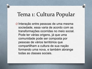 Tema 1: Cultura Popular
O Interação entre pessoas de uma mesma
sociedade, essa varia de acordo com as
transformações ocorridas no meio social.
Pode ter várias origens, já que uma
comunidade pode ser composta por
pessoas de vários territórios que
compartilham a cultura de sua nação
formando uma nova, e também abrange
todas as classes sociais.
 
