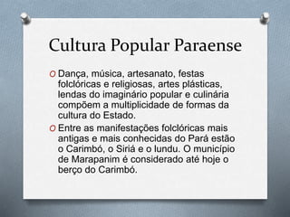 Cultura Popular Paraense
O Dança, música, artesanato, festas
folclóricas e religiosas, artes plásticas,
lendas do imaginário popular e culinária
compõem a multiplicidade de formas da
cultura do Estado.
O Entre as manifestações folclóricas mais
antigas e mais conhecidas do Pará estão
o Carimbó, o Siriá e o lundu. O município
de Marapanim é considerado até hoje o
berço do Carimbó.
 