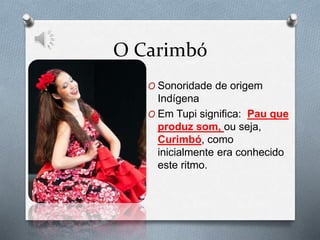 O Carimbó
O Sonoridade de origem
Indígena
O Em Tupi significa: Pau que
produz som, ou seja,
Curimbó, como
inicialmente era conhecido
este ritmo.
 