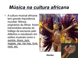 Música na cultura africana
• A cultura musical africana
tem grande importância
mundial. Ritmos
originários da África foram
transmitidos através do
tráfego de escravos pelo
Atlântico e resultaram em
estilos musicais como o
samba, blues, jazz,
reggae, rap, hip hop, funk,
rock, etc.
Samba
 