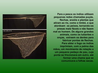 Para a pesca os índios utilizam
pequenas redes chamadas puçás,
flechas, anzóis e plantas que
atiram ao rio, como o timbó, e que
atordoam os peixes, tornando-os
presas mais fáceis e não fazem
mal ao homem. De alguns grandes
animais, como os tubarões e
onças, extraem os dentes para
fabricar pontas de flechas.
Para obter o fogo os índios
imprimiam, com a palma das
mãos, um movimento de rotação a
um pequeno pedaço de pau, cuja
ponta se friccionava em outro, até
formar uma chama que se
comunicava a folhas secas.
 