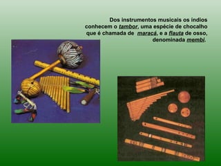 Dos instrumentos musicais os índios
conhecem o tambor, uma espécie de chocalho
que é chamada de maracá, e a flauta de osso,
denominada membi.
 