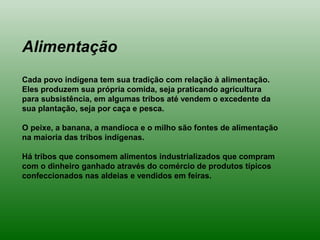 Alimentação
Cada povo indígena tem sua tradição com relação à alimentação.
Eles produzem sua própria comida, seja praticando agricultura
para subsistência, em algumas tribos até vendem o excedente da
sua plantação, seja por caça e pesca.
O peixe, a banana, a mandioca e o milho são fontes de alimentação
na maioria das tribos indígenas.
Há tribos que consomem alimentos industrializados que compram
com o dinheiro ganhado através do comércio de produtos típicos
confeccionados nas aldeias e vendidos em feiras.
 