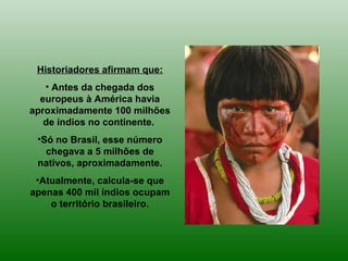 Historiadores afirmam que:
• Antes da chegada dos
europeus à América havia
aproximadamente 100 milhões
de índios no continente.
•Só no Brasil, esse número
chegava a 5 milhões de
nativos, aproximadamente.
•Atualmente, calcula-se que
apenas 400 mil índios ocupam
o território brasileiro.
 