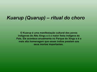O Kuarup é uma manifestação cultural dos povos
indígenas do Alto Xingu e é a maior festa indígena do
País. Ele acontece anualmente no Parque do Xingu e é a
mais alta homenagem que esses índios prestam aos
seus mortos importantes.
Kuarup (Quarup) – ritual do choro
 