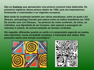 São os Kadiwéu que apresentam uma pintura corporal mais elaborada. Os
primeiros registros dessa pintura datam de 1560, pois ela impressionou
fortemente o colonizados e os viajantes europeus.
Mais tarde foi analisada também por vários estudiosos, entre os quais Lévi
Strauss, antropólogo francês que esteve entre os índios brasileiros em 1935.
De acordo com Lévi Strauss, “as pinturas do rosto conferem, de início, ao
indivíduo, sua dignidade de ser humano; elas operam a passagem da
natureza à cultura, do animal estúpido ao homem civilizado.
Em seguida, diferentes quanto ao estilo e à composição segundo as castas,
elas exprimem, numa sociedade complexa, a hierarquia dos status. Elas
possuem assim uma função sociológica”.
 