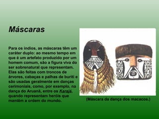 Máscaras
Para os índios, as máscaras têm um
caráter duplo: ao mesmo tempo em
que é um artefato produzido por um
homem comum, são a figura viva do
ser sobrenatural que representam.
Elas são feitas com troncos de
árvores, cabaças e palhas de buriti e
são usadas geralmente em danças
cerimoniais, como, por exemplo, na
dança do Aruanã, entre os Karajá,
quando representam heróis que
mantêm a ordem do mundo. (Máscara da dança dos macacos.)
 