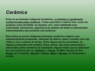 Cerâmica
Entre as sociedades indígenas brasileiras, a cerâmica é, geralmente,
confeccionada pelas mulheres. Todas aprendem a fazê-la mas, como em
qualquer outra atividade, há aquelas com mais habilidade e/ou
criatividade. Atualmente, algumas já se utilizam de tintas e instrumentos
industrializados para produzir sua cerâmica.
Nem todos os povos indígenas produzem cerâmica e alguns, que
tradicionalmente produziam, deixaram de fazê-lo, após o contato com não
índios e com o passar do tempo. Entre alguns povos ceramistas, os
objetos produzidos são simples. Entre outros, são muito elaborados e
valorizados pelos membros da sociedade. Alguns índios que se destacam
por sua cerâmica são os: Kadiwéu e Terena, de Mato Grosso do Sul;
Karajá, de Tocantins; Marubo, Tukano, Maku e Baniwa, do Amazonas e
outros.
 