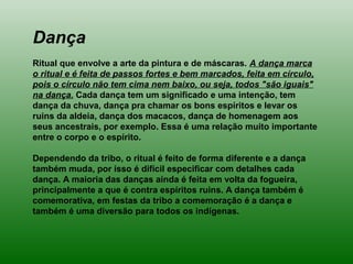 Dança
Ritual que envolve a arte da pintura e de máscaras. A dança marca
o ritual e é feita de passos fortes e bem marcados, feita em círculo,
pois o círculo não tem cima nem baixo, ou seja, todos "são iguais"
na dança. Cada dança tem um significado e uma intenção, tem
dança da chuva, dança pra chamar os bons espíritos e levar os
ruins da aldeia, dança dos macacos, dança de homenagem aos
seus ancestrais, por exemplo. Essa é uma relação muito importante
entre o corpo e o espírito.
Dependendo da tribo, o ritual é feito de forma diferente e a dança
também muda, por isso é difícil especificar com detalhes cada
dança. A maioria das danças ainda é feita em volta da fogueira,
principalmente a que é contra espíritos ruins. A dança também é
comemorativa, em festas da tribo a comemoração é a dança e
também é uma diversão para todos os indígenas.
 