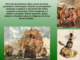 Pero Vaz de Caminha relata a troca de sinais,
presentes e informações. Quando os portugueses
começam a explorar o pau-brasil das matas,
começam a escravizar muitos indígenas e a
utilizar o escambo. Davam espelhos, apitos,
colares e chocalhos para os indígenas em troca
de seu trabalho.
 