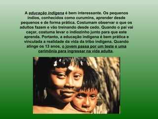 A educação indígena é bem interessante. Os pequenos
índios, conhecidos como curumins, aprender desde
pequenos e de forma prática. Costumam observar o que os
adultos fazem e vão treinando desde cedo. Quando o pai vai
caçar, costuma levar o indiozinho junto para que este
aprenda. Portanto, a educação indígena é bem prática e
vinculada a realidade da vida da tribo indígena. Quando
atinge os 13 anos, o jovem passa por um teste e uma
cerimônia para ingressar na vida adulta.
 