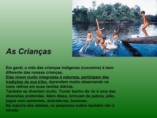 As Crianças
Em geral, a vida das crianças indígenas (curumins) é bem
diferente das nossas crianças.
Elas vivem muito integradas à natureza, participam das
tradições de sua tribo. Aprendem muito observando os
mais velhos em suas tarefas diárias.
Também se divertem muito. Tomar banho de rio é uma das
diversões preferidas. Além disso, brincam de peteca, pião,
jogos com sementes, dobraduras, bonecas.
Na maioria das aldeias, os pequenos índios também vão à
escola.
 