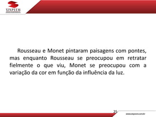 Rousseau e Monet pintaram paisagens com pontes,
mas enquanto Rousseau se preocupou em retratar
fielmente o que viu, Monet se preocupou com a
variação da cor em função da influência da luz.
25
 
