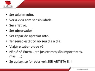 • Ser adulto culto.
• Ver a vida com sensibilidade.
• Ser criativo.
• Ser observador
• Ser capaz de apreciar arte.
• Ter senso estético no seu dia a dia.
• Viajar e saber o que vê.
• Não é só Enem...etc (os exames são importantes,
mas......)
• Se quiser, se for possível: SER ARTISTA !!!!
28
 