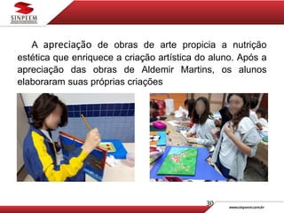 30
A apreciação de obras de arte propicia a nutrição
estética que enriquece a criação artística do aluno. Após a
apreciação das obras de Aldemir Martins, os alunos
elaboraram suas próprias criações
 