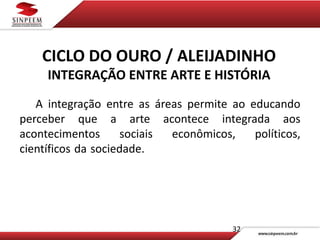 CICLO DO OURO / ALEIJADINHO
INTEGRAÇÃO ENTRE ARTE E HISTÓRIA
32
A integração entre as áreas permite ao educando
perceber que a arte acontece integrada aos
acontecimentos sociais econômicos, políticos,
científicos da sociedade. .
 
