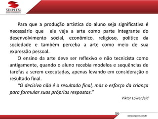 34
Para que a produção artística do aluno seja significativa é
necessário que ele veja a arte como parte integrante do
desenvolvimento social, econômico, religioso, político da
sociedade e também perceba a arte como meio de sua
expressão pessoal.
O ensino da arte deve ser reflexivo e não tecnicista como
antigamente, quando o aluno recebia modelos e sequências de
tarefas a serem executadas, apenas levando em consideração o
resultado final.
“O decisivo não é o resultado final, mas o esforço da criança
para formular suas próprias respostas.”
Viktor Lowenfeld
 