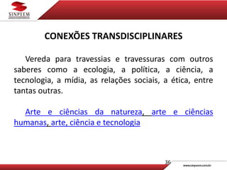 36
CONEXÕES TRANSDISCIPLINARES
Vereda para travessias e travessuras com outros
saberes como a ecologia, a política, a ciência, a
tecnologia, a mídia, as relações sociais, a ética, entre
tantas outras.
Arte e ciências da natureza, arte e ciências
humanas, arte, ciência e tecnologia
 