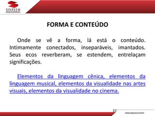 37
FORMA E CONTEÚDO
Onde se vê a forma, lá está o conteúdo.
Intimamente conectados, inseparáveis, imantados.
Seus ecos reverberam, se estendem, entrelaçam
significações.
Elementos da linguagem cênica, elementos da
linguagem musical, elementos da visualidade nas artes
visuais, elementos da visualidade no cinema.
 