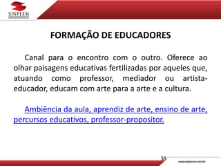 38
FORMAÇÃO DE EDUCADORES
Canal para o encontro com o outro. Oferece ao
olhar paisagens educativas fertilizadas por aqueles que,
atuando como professor, mediador ou artista-
educador, educam com arte para a arte e a cultura.
Ambiência da aula, aprendiz de arte, ensino de arte,
percursos educativos, professor-propositor.
 