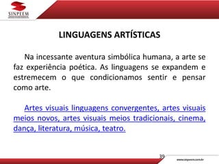 39
LINGUAGENS ARTÍSTICAS
Na incessante aventura simbólica humana, a arte se
faz experiência poética. As linguagens se expandem e
estremecem o que condicionamos sentir e pensar
como arte.
Artes visuais linguagens convergentes, artes visuais
meios novos, artes visuais meios tradicionais, cinema,
dança, literatura, música, teatro.
 