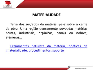 40
MATERIALIDADE
Terra dos segredos da matéria: pele sobre a carne
da obra. Uma região densamente povoada: matérias
brutas, industriais, orgânicas, banais ou nobres,
efêmeras...
Ferramentas natureza da matéria, poéticas da
imaterialidade, procedimentos, suporte
 