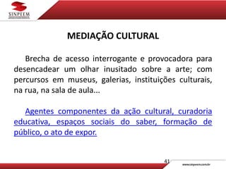 41
MEDIAÇÃO CULTURAL
Brecha de acesso interrogante e provocadora para
desencadear um olhar inusitado sobre a arte; com
percursos em museus, galerias, instituições culturais,
na rua, na sala de aula...
Agentes componentes da ação cultural, curadoria
educativa, espaços sociais do saber, formação de
público, o ato de expor.
 