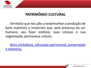 42
PATRIMÔNIO CULTURAL
Território que nos põe a testemunhar a produção de
bens materiais e imateriais que, pela presença do ser
humano, seu fazer estético, suas crenças e sua
organização, permanece cultura.
Bens simbólicos, educação patrimonial, preservação
e memória.
 