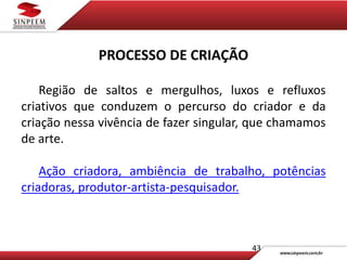43
PROCESSO DE CRIAÇÃO
Região de saltos e mergulhos, luxos e refluxos
criativos que conduzem o percurso do criador e da
criação nessa vivência de fazer singular, que chamamos
de arte.
Ação criadora, ambiência de trabalho, potências
criadoras, produtor-artista-pesquisador.
 
