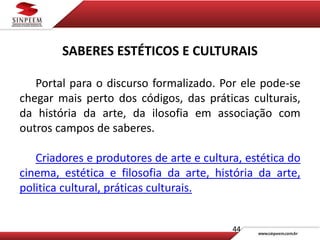 44
SABERES ESTÉTICOS E CULTURAIS
Portal para o discurso formalizado. Por ele pode-se
chegar mais perto dos códigos, das práticas culturais,
da história da arte, da ilosofia em associação com
outros campos de saberes.
Criadores e produtores de arte e cultura, estética do
cinema, estética e filosofia da arte, história da arte,
politica cultural, práticas culturais.
 