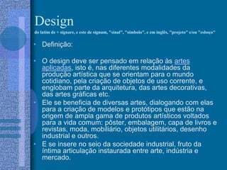 Design
do latim de + signare, e este de signum, "sinal", "símbolo", e em inglês, "projeto" e/ou "esboço"
• Definição:
• O design deve ser pensado em relação às artes
aplicadas, isto é, nas diferentes modalidades da
produção artística que se orientam para o mundo
cotidiano, pela criação de objetos de uso corrente, e
englobam parte da arquitetura, das artes decorativas,
das artes gráficas etc.
• Ele se beneficia de diversas artes, dialogando com elas
para a criação de modelos e protótipos que estão na
origem de ampla gama de produtos artísticos voltados
para a vida comum: pôster, embalagem, capa de livros e
revistas, moda, mobiliário, objetos utilitários, desenho
industrial e outros.
• E se insere no seio da sociedade industrial, fruto da
íntima articulação instaurada entre arte, indústria e
mercado.
 