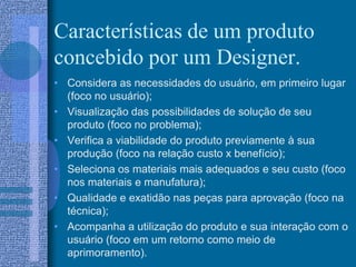 Características de um produto
concebido por um Designer.
• Considera as necessidades do usuário, em primeiro lugar
(foco no usuário);
• Visualização das possibilidades de solução de seu
produto (foco no problema);
• Verifica a viabilidade do produto previamente à sua
produção (foco na relação custo x benefício);
• Seleciona os materiais mais adequados e seu custo (foco
nos materiais e manufatura);
• Qualidade e exatidão nas peças para aprovação (foco na
técnica);
• Acompanha a utilização do produto e sua interação com o
usuário (foco em um retorno como meio de
aprimoramento).
 