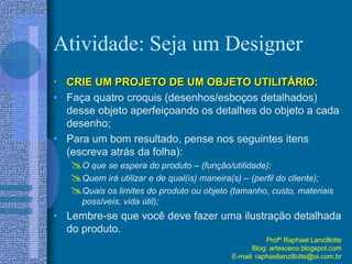 Atividade: Seja um Designer
• CRIE UM PROJETO DE UM OBJETO UTILITÁRIO:
• Faça quatro croquis (desenhos/esboços detalhados)
desse objeto aperfeiçoando os detalhes do objeto a cada
desenho;
• Para um bom resultado, pense nos seguintes itens
(escreva atrás da folha):
O que se espera do produto – (função/utilidade);
Quem irá utilizar e de qual(is) maneira(s) – (perfil do cliente);
Quais os limites do produto ou objeto (tamanho, custo, materiais
possíveis, vida útil);
• Lembre-se que você deve fazer uma ilustração detalhada
do produto.
Profº Raphael Lanzillotte
Blog: artesceco.blogspot.com
E-mail: raphaellanzillotte@oi.com.br
 