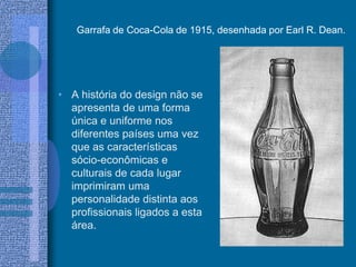 Garrafa de Coca-Cola de 1915, desenhada por Earl R. Dean.
• A história do design não se
apresenta de uma forma
única e uniforme nos
diferentes países uma vez
que as características
sócio-econômicas e
culturais de cada lugar
imprimiram uma
personalidade distinta aos
profissionais ligados a esta
área.
 