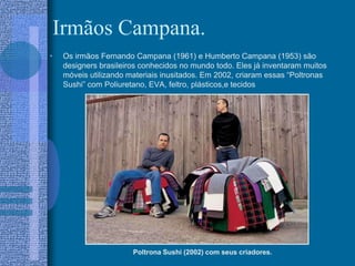Irmãos Campana.
• Os irmãos Fernando Campana (1961) e Humberto Campana (1953) são
designers brasileiros conhecidos no mundo todo. Eles já inventaram muitos
móveis utilizando materiais inusitados. Em 2002, criaram essas “Poltronas
Sushi” com Poliuretano, EVA, feltro, plásticos,e tecidos
Poltrona Sushi (2002) com seus criadores.
 