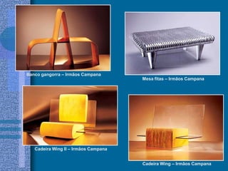 Banco gangorra – Irmãos Campana
Mesa fitas – Irmãos Campana
Cadeira Wing II – Irmãos Campana
Cadeira Wing – Irmãos Campana
 