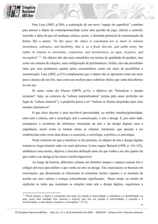 Para Lury (2002, p.209), a exploração de um novo “espaço de superfície” contribui
      para pensar o objeto da contemporaneidade como uma questão de jogo, cálculo e controle,
      trazendo a idéia de que tal mudança reforça, assim, o ilimitado potencial de transmutação da
      forma. Diz a autora: “In this space the object is constituted not so much in relation
      inwardness, substance, and durability, that is, as a fixed, discrete, and stable entity, but
      rather in relation to externality, connection, and inventiveness, as open, receptive, and
      incomplete” 11. Os objetos não são mais entendidos em termos de qualidade do produto, mas
      como um sistema de relações, uma configuração de performances. Enfim, eles são percebidos
      tanto por seus produtores quanto pelos consumidores como um meio de possibilitar a
      comunicação. Lury (2002, p.211) complementa que o objeto não se apresenta como um meio
      para o alcance de um fim, mas como um medium para viabilizar efeitos que serão descobertos
      no seu uso.
              Se antes, como diz Flusser (2007b, p.31), o objetivo era “formalizar o mundo
      existente”, hoje, no contexto da “cultura materializadora” (termo pelo autor preferido em
      lugar de “cultura material”), o propósito passa a ser “realizar as formas projetadas para criar
      mundos alternativos”.
              O que disto decorre é uma inevitável proximidade, ou melhor interdisciplinaridade,
      entre arte e ciência, arte e tecnologia, arte e comunicação, e arte e design. E, por outro lado,
      transparece a existência da intrínseca vinculação da arte e do design digitais com a
      engenharia, assim como se tornam claras as relações estruturais, que passam a ser
      estabelecidas entre essas duas áreas e a economia, a sociologia, a política e a psicologia.
              Neste contexto em que o numérico se faz presente, os objetos de arte e design digitais
      tornam-se inegavelmente cada vez mais próximos. Como sugere Barnard (1998, p. 141-142),
      estabelecer uma neutra, objetiva e inocente definição tanto do que venha a ser arte quanto do
      que venha a ser design já há muito é tarefa impossível.
              Ao longo da história, diferentes culturas em distintos tempos e espaços usaram leis e
      códigos diversos para definir o que venha ser arte ou design. Tais enunciações se baseiam em
      convenções, que diretamente se relacionam às estruturas sociais vigentes e se mostram de
      acordo aos seus valores e crenças culturalmente significantes. Deste modo, no intuito de
      explicitar as redes que sustentam as relações entre arte e design digitais, seguiremos a


      11
         “Neste espaço, o objeto é constituído não tanto em relação à interioridade, à substância e à durabilidade, ou
      seja, como uma entidade fixa, discreta e estável, mas sim em relação à exterioridade, à conexão e à
      inventividade, o mais aberto, receptivo e incompleto.” (T.A.).
                                                                                                                   10


III Simpósio Nacional ABCiber - Dias 16, 17 e 18 de Novembro de 2009 - ESPM/SP - Campus Prof. Francisco Gracioso
 