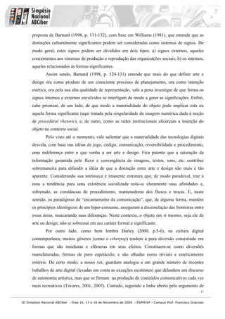 proposta de Barnard (1998, p. 131-132), com base em Williams (1981), que entende que as
      distinções culturalmente significantes podem ser consideradas como sistemas de signos. De
      modo geral, estes signos podem ser divididos em dois tipos: a) signos externos, aqueles
      concernentes aos sistemas de produção e reprodução das organizações sociais; b) os internos,
      aqueles relacionados às formas significantes.
              Assim sendo, Barnard (1998, p. 124-131) entende que mais do que definir arte e
      design ora como produto de um consciente processo de planejamento, ora como intenção
      estética, ora pela sua alta qualidade de representação, vale a pena investigar de que forma os
      signos internos e externos envolvidos se interligam de modo a gerar as significações. Enfim,
      cabe priorizar, de um lado, de que modo a materialidade do objeto pode implicar esta ou
      aquela forma significante (aqui tratada pela singularidade da imagem numérica dada à noção
      de procedural rhetoric), e, de outro, como as redes institucionais alicerçam a inserção do
      objeto no contexto social.
              Pelo visto até o momento, vale salientar que a materialidade das tecnologias digitais
      desvela, com base nas idéias de jogo, código, comunicação, reversibilidade e procedimento,
      uma indiferença entre o que venha a ser arte e design. Fica patente que a saturação da
      informação garantida pelo fluxo e convergência de imagens, textos, sons, etc. contribui
      sobremaneira para difundir a idéia de que a distinção entre arte e design não mais é tão
      aparente. Considerando sua intrínseca e imanente estrutura que, de modo paradoxal, traz à
      tona a tendência para uma existência socializada nota-se claramente suas afinidades e,
      sobretudo, as constâncias de procedimento, mantenedoras dos fluxos e trocas. E, neste
      sentido, os paradigmas de “encantamento da comunicação”, que, de alguma forma, mantêm
      os princípios ideológicos de um hiper-consumo, asseguram a dissimulação das fronteiras entre
      essas áreas, mascarando suas diferenças. Neste contexto, o objeto em si mesmo, seja ele de
      arte ou design, não se sobressai em seu caráter formal e significante.
              Por outro lado, como bem lembra Darley (2000, p.5-6), na cultura digital
      contemporânea, muitos gêneros (como o ciberpop) tendem à pura diversão consistindo em
      formas que são imediatas e efêmeras em seus efeitos. Constituem-se como diversões
      manufaturadas, formas de puro espetáculo, e são olhadas como triviais e esteticamente
      estéreis. De certo modo, a nosso ver, guardam analogia a um grande número de recentes
      trabalhos de arte digital (levadas em conta as exceções existentes) que difundem um discurso
      de autonomia artística, mas que se firmam na produção de conteúdos comunicativos cada vez
      mais recreativos (Tavares, 2001, 2007). Contudo, seguindo a linha aberta pelo argumento de
                                                                                                              11


III Simpósio Nacional ABCiber - Dias 16, 17 e 18 de Novembro de 2009 - ESPM/SP - Campus Prof. Francisco Gracioso
 
