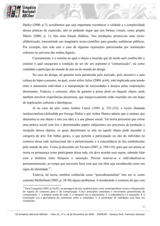 Darley (2000, p.7), acreditamos que seja importante reconhecer a validade e a complexidade
      dessas práticas de expressão, não se podendo negar que tais formas visuais, como propõe
      Matrix (2006, p. 1), têm uma função didática. Tais produções promovem uma tecno-
      alfabetização, transmitindo um imaginário tecno-científico para grandes audiências públicas.
      Por exemplo, tem sido este o caso de algumas exposições patrocinadas por instituições
      culturais no universo das mídias digitais.
              Curiosamente, é o sistema no qual o objeto é inserido que de modo sutil confere-lhe o
      estatuto o qual assegurará a condição de ser ele um aspirante à “comunicação”, ou como
      candidato a participar do mundo da arte ou do mundo do design.
              No caso do design, tal garantia seria patenteada pelo mercado, pelo incentivo a uma
      cultura do hiper-consumo, na qual, como refere Julier (2000, p.64), está implicada uma tensão
      entre a autonomia individual e a manipulação de necessidades e desejos pelas corporações
      dominantes. Todavia, o consumo, além de garantir a posse deste ou daquele objeto, pode
      também envolver experiências prazerosas, que inequivocamente estão inseridas em um leque
      de implicações culturais e ideológicas.
              Já no caso da arte, como lembra Carrol (1999, p. 231-232), a teoria chamada
      institucionalista (defendida por George Dickie e por Arthur Danto) admite que o estatuto que
      determina se um objeto é arte (ou não) é a sua gênese social. Tal teoria preconiza que existe
      uma prática social com leis e determinados papéis subjacentes aos processos de produção e
      recepção desses objetos, os quais determinam se este ou aquele objeto pode ascender à
      categoria de arte. Em linhas gerais, o que permite a participação ou não do indivíduo no
      contexto dessa rede institucional são o pertencimento e a concordância às leis estabelecidas
      pelo mundo da arte. Como já discutido em Tavares (2007, p. 109-110), para que um artista se
      insira ou permaneça como participante dessa rede, ele deve acordar suas regras, sabendo lidar
      com a dialética entre bloqueio e saturação. Precisa renovar-se e individualizar-se
      permanentemente, ao tempo que necessita fazer com que sua obra seja reconhecida como um
      signo de identidade 12.
              Todavia, tal teoria, também conhecida como “procedimentalista” traz em si, como
      comenta Mulholland (2005, p. 28-30) alguns problemas. Considerando o contexto do que vem

      12
        Para Cauquelin (2005, p.56-65), na passagem da arte moderna para a arte contemporânea ocorre a transposição
      do regime do consumo para o da comunicação. Cinco princípios sustentam o movimento generalizado da
      comunicação: 1. a própria noção de rede; 2. o bloqueio (ou a autonomia); 3. a redundância e a saturação; 4. a
      nominação (ou a prevalência do continente sobre o conteúdo); 5. a construção de realidades com base em
      simulações

                                                                                                                 12


III Simpósio Nacional ABCiber - Dias 16, 17 e 18 de Novembro de 2009 - ESPM/SP - Campus Prof. Francisco Gracioso
 