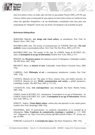 uma nova prática crítica, ou então, agir com base no que propõe Flusser (2002, p.49-50), que
      é buscar critérios para a instauração de uma espécie de meta-crítica (crítica no sentido de uma
      crítica dos aparelhos fotográficos e de sua distribuição), considerada como base para uma
      emancipação do “fotógrafo” (neste caso, do artista e do designer) e da sociedade em geral.



      Referências bibliográficas


      BARNARD, Malcolm. Art, design and visual culture: an introduction. New York: St.
      Martin’s Press: 1998. 214p.

      BAUDRILLARD, Jean. The ecstasy of communication. In: FOSTER, Hall (ed.). The anti-
      aesthetic: essays on postmodern culture. New York: The New Press, 2002. p.145-154.

      BAUDRILLARD, Jean. The murder of the sign. In: COHEN, Sande & RUTSKY, R.L.
      (edit.). Consumption in an age of information. Oxford, New York: 2005, p. 9-17.

      BOGOST, Ian. Persuasive games: the expressive power of videogames. Cambrigde; London:
      The MIT Press, 2007. 450p.

      BRUMETT, Barry. A rhetoric of style. Carbondale: South Illinois University Press: 2008.
      191p.

      CARROLL, Noël. Philosophy of art: a contemporary introduction. London, New York:
      1999. 273p.

      CASTELS, Manuels [et al.]. The space of flows, timeless time, and mobile networks. In:
      CASTELS, Manuels [et al.]. Mobile communication and society: a global perspective.
      Cambridge; London: The MIT Press, 2007. p. 171-178.

      CAUQUELIN, Anne. Arte contemporânea: uma introdução. São Paulo: Martins Fontes,
      2005. 169p.

      COHEN, Sande & RUTSKY, R.L. Introduction: Consumption in an age of Information . In:
      COHEN, Sande & RUTSKY, R.L. (edit.). Consumption in an age of information. Oxford,
      New York: 2005, p. 1-8.

      DARLEY, Andrew. Visual digital culture: surface play and spectacle in new media genres.
      London; New York: Routledge, 2000. 225p.

      EGUIZÁBAL, Raúl. El postconsumo. La condición consumidora en la sociedad de la
      información. Telos. Cuadernos de comunicación, tecnología y sociedad. p. 1-13. 2006.
      n.67. Disponível em: http://www.telos.es/home.asp?idRevistaAnt=67&rev=79. Acesso em:
      ago. de 2009.

      FERRARA, Lucrécia D’A. A estratégia dos signos. São Paulo: Perspectiva, 1986. 197p.
                                                                                                              14


III Simpósio Nacional ABCiber - Dias 16, 17 e 18 de Novembro de 2009 - ESPM/SP - Campus Prof. Francisco Gracioso
 