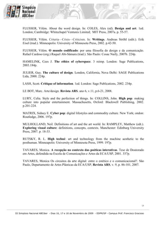 FLUSSER, Vilém. About the word design. In: COLES, Alex (ed). Design and art. 1ed.
      London; Cambridge: Whitechapel Ventures Limited; MIT Press, 2007a. p. 55-57.

      FLUSSER, Vilém. Criteria—Crisis—Criticism. In: Writings. Andreas Ströhl (edit.). Erik
      Eisel (trad.). Minneapolis: University of Minnesota Press, 2002. p.42-50.

      FLUSSER, Vilém. O mundo codificado: por uma filosofia do design e da comunicação.
      Rafael Cardoso (org.) Raquel Abi-Sâmara (trad.). São Paulo: Cosac Naify, 2007b. 224p.

      HAMELINK, Cees J. The ethics of cyberspace. 3 reimp. London: Sage Publications,
      2003.184p.

      JULIER, Guy. The culture of design. London, California, Nova Delhi: SAGE Publications
      Ltda, 2000. 224p.

      LASH, Scott. Critique of information. 1ed. London: Sage Publications, 2002. 234p.

      LE BOT, Marc. Arte/design. Revista ARS. ano 6, v.11, p.6-21, 2008.

      LURY, Celia. Style and the perfection of things. In: COLLINS, John. High pop: making
      culture into popular entertainment. Massachusetts, Oxford: Blackwell Publishing, 2002.
      p.201-224.

      MATRIX, Sidney E. Cyber pop: digital lifestyles and commodity culture. New York; ondon:
      Routledge, 2006. 197p.

      MULHOLLAND, Neil. Definitions of art and the art world. In: RAMPLEY, Matthew (edt.).
      Exploring visual culture: definitions, concepts, contexts. Manchester: Edinburg University
      Press, 2007. p. 18-33.

      RUTSKY, R. L. High techné: art and technology from the machine aesthetic to the
      posthuman. Minneapolis: University of Minnesota Press, 1999. 197p.

      TAVARES, Monica. A recepção no contexto das poéticas interativas. Tese de Doutorado
      em Artes, defendida na Escola de Comunicações e Artes da ECA/USP, 2001. 337p.

      TAVARES, Monica Os circuitos da arte digital: entre o estético e o comunicacional?. São
      Paulo, Departamento de Artes Plásticas da ECA/USP, Revista ARS, v. 9, p. 86-101, 2007.




                                                                                                              15


III Simpósio Nacional ABCiber - Dias 16, 17 e 18 de Novembro de 2009 - ESPM/SP - Campus Prof. Francisco Gracioso
 