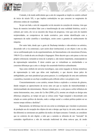 Contudo, é de modo ambivalente que a arte de vanguarda se impõe no cenário cultural
      de início de século XX, o que implica contradições no que concerne ao surgimento de
      diferentes ordens de visualidade.
              Se por um lado, a arte de vanguarda vai de encontro às coerções do sistema, visto que
      busca de maneira inovadora lidar com a transformação de uma realidade histórica, social e
      cultural, por outro, ela vai ao encontro das forças do progresso, visto que com ele mantém
      reciprocidades, ao comportar-se de modo exortativo, pois retrata identificação com a
      supremacia da razão científica e tecnológica, assim como a garantia de enaltecimento da
      máquina.
              Por outro lado, desde que o gesto de Duchamp introduz o não-artístico no artístico,
      discutindo sob a via contextual, e por assim dizer institucional, se um objeto é arte ou não,
      vai-se confirmando pela via do experimentalismo, do funcionalismo e do sincretismo (Ferrara,
      1986:9-12) a virada da arte em direção à linguagem. Disto decorre que a arte passa a criar seu
      próprio referencial, tornando-se tema de si própria e, não menos importante, emancipando-se
      da representação naturalista. É deste cenário que se vislumbram as similaridades e as
      concretas diferenças que a arte e o design vão assumindo histórico-culturalmente.
              Seja como símbolo do universo tecnológico, seja como negação às formas miméticas
      de representação (e tudo que delas está implicado), o que decorre desse palco de
      ambigüidades, por mais paradoxal que possa parecer, é a configuração de uma arte autônoma
      e autotélica, trazendo no seu bojo a tendência pela reflexão sobre o seu próprio criar.
              Concomitantemente a esse cenário, tomam forma a explosão e a mistura de gêneros,
      dando margem ao aparecimento de novas artes em que as noções de interculturalidade e
      intertextualidade são determinantes. Mesmo voltada para si, a arte passa a sofrer influência de
      outras heteronomias, mas, como diz Le Bot (2008, p.21), assume em relação ao design uma
      diferença categórica, ao tempo em que se coloca como “lugar marginal e descentrado com
      relação ao centro político de decisão, onde o código social e a ordem política podem ser ao
      mesmo tempo refeitas e desfeitas”.
              Basicamente, tal diferença traz em seu cerne as estratégias que vinculam os processos
      de produção aos de recepção dos objetos de arte e design, que hoje (e, de certo, antes não era
      tão diferente) se estruturam aos padrões da moda e do hiper-consumo. Contudo, ao considerar
      que no contexto da arte digital, a rede que a sustenta se alimenta de um “mercado” de
      conteúdos significativos e não do mercado tradicional de obras nota-se que, de modo

                                                                                                               2


III Simpósio Nacional ABCiber - Dias 16, 17 e 18 de Novembro de 2009 - ESPM/SP - Campus Prof. Francisco Gracioso
 