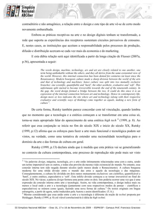contraditório e não antagônico, a relação entre o design e este tipo de arte vê-se de certo modo
      novamente embaralhada.
               Embora as práticas receptivas na arte e no design digitais tenham se transformado, a
      rede que suporta as experiências dos receptores sustentam circuitos pervasivos de consumo.
      E, nestes casos, as instituições que aceitam a responsabilidade pelos processos de produção,
      difusão e distribuição acercam-se cada vez mais da economia e do marketing.
               E esta dúbia relação será aqui identificada a partir da longa citação de Flusser (2007a,
      p.56), apresentada a seguir:

                       The words design, machine, technology, ars and art are closely related to one another, one
                       term being unthinkable without the others, and they all derive from the same existential view of
                       the world. However, this internal connection has been denied for centuries (at least since the
                       Renaissance). Modern bourgeois culture made a sharp division between the world of the arts
                       and that of technology and machines; hence culture was split into two mutually exclusive
                       branches: one scientific, quantifiable and ‘hard’, the other aesthetic, evaluative and ‘soft’. This
                       unfortunate split started to become irreversible towards the end of the nineteenth century. In
                       the gap, the word design formed a bridge between the two. It could do this since it is an
                       expression of the internal connection between art and technology. Hence in contemporary life,
                       design more or less indicates the site where art and technology (along with their respective
                       evaluative and scientific ways of thinking) come together as equals, making a new form of
                       culture 3.

               De certa forma, Rutsky também parece concordar com tal vinculação, quando lembra
      que no momento que a tecnologia e a estética começam a se transformar em uma coisa só,
                                                                                                   4
      torna-se mais apropriado falar do aparecimento de uma estética high tech                         (1999, p. 8). Ao
      referir que essa conjunção se inicia no fim do século XIX e início do século XX, Rutsky
      (1999, p.12) afirma que os esforços para fazer a arte mais funcional e tecnológica podem ser
      vistos, na verdade, como uma tentativa de estender uma racionalidade tecnológica para o
      domínio da arte e das formas de cultura em geral.
               Rutsky (1999, p.13) declara ainda que à medida que esta prática vai se generalizando
      no contexto da cultura contemporânea, este processo de reprodução não pode mais ser visto

      3
        “As palavras design, máquina, tecnologia, ars e arte estão intimamente relacionadas uma com a outra, sendo
      um termo impensável sem os outros, e todas elas provêm da mesma visão existencial do mundo. No entanto, essa
      conexão interna tem sido negada durante séculos (pelo menos desde o Renascimento). A cultura burguesa
      moderna fez uma nítida divisão entre o mundo das artes e aquele da tecnologia e das máquinas.
      Conseqüentemente, a cultura foi dividida em dois ramos mutuamente exclusivos: um científico, quantificável e
      ‘hard’, e outro estético, especulativo e ‘soft’. Esta infeliz divisão começou a se tornar irreversível no final do
      século XIX. No vácuo, a palavra design formou uma ponte entre os dois. Isto poderia ocorrer uma vez que é uma
      expressão da conexão interna entre arte e tecnologia. Assim, na vida contemporânea, o design indica mais ou
      menos o local onde a arte e a tecnologia (juntamente com seus respectivos modos de pensar – científicos e
      especulativos) se reúnem como iguais, fazendo uma nova forma de cultura.” Os textos originais em língua
      estrangeira, a partir de agora, serão traduzidos pela Autora e assim identificados: (T.A.).
      4
        Mesmo considerando que essa união entre a arte e a tecnologia é diferente da noção de techné proposta por
      Heidegger, Rutsky (1999, p. 8) crê viável correlacioná-la à idéia de high techné.
                                                                                                                        3


III Simpósio Nacional ABCiber - Dias 16, 17 e 18 de Novembro de 2009 - ESPM/SP - Campus Prof. Francisco Gracioso
 