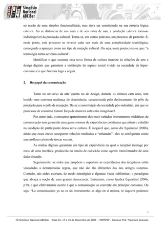 na noção de uma simples funcionalidade, mas deve ser considerado na sua própria lógica
      estética. Ao se distanciar de sua aura e de seu valor de uso, a produção estética torna-se
      indistinguível da produção cultural. Torna-se, em outras palavras, um processo de pastiche. E,
      neste ponto, este processo se reveste cada vez mais de uma complexidade tecnológica,
      começando a aparecer como um tipo de mutação cultural. Ou seja, neste ponto, tem-se que: “a
      tecnologia torna-se tecno-cultural”.
              Identificar o que sustenta essa nova forma de cultura inerente às relações de arte e
      design digitais que garantem a instituição do espaço social vivido na sociedade do hiper-
      consumo é o que faremos logo a seguir.


      2.   Do papel da comunicação


              Tanto no universo da arte quanto no do design, durante os últimos cem anos, tem
      havido uma contínua mudança de dominância, caracterizada pelo deslocamento do pólo da
      produção para o pólo da recepção. Dá-se a constituição da sociedade pós-industrial, em que os
      processos de consumo tomam força de maneira antes não imaginável.
              Por outro lado, o crescente aparecimento dos mais variados instrumentos midiáticos de
      comunicação tem garantido uma gama enorme de experiências cotidianas que põem o cidadão
      na condição de participante dessa nova cultura. É inegável que, como diz Eguizábal (2006),
      ainda que esses meios assegurem relações mediadas e “enlatadas”, eles se configuram como
      um profícuo celeiro de trocas sociais.
              As mídias digitais garantem um tipo de experiência na qual o receptor interage por
      meio de uma interface, produzida no intuito de colocá-lo como agente transformador de uma
      dada situação.
              Seguramente, as redes que propõem e suportam as experiências dos receptores estão
      vinculadas a determinadas regras, que não são tão diferentes das dos antigos sistemas.
      Contudo, tais redes exortam, de modo estratégico e algumas vezes subliminar, o paradigma
      que abraça a noção de uma grande democracia. Entretanto, como lembra Equizábal (2006,
      p.9), o que efetivamente ocorre é que a comunicação se converte em principal consumo. Ou
      seja: “La comunicación ya no es un instrumento, es algo en sí misma, ni siquiera podemos




                                                                                                               4


III Simpósio Nacional ABCiber - Dias 16, 17 e 18 de Novembro de 2009 - ESPM/SP - Campus Prof. Francisco Gracioso
 