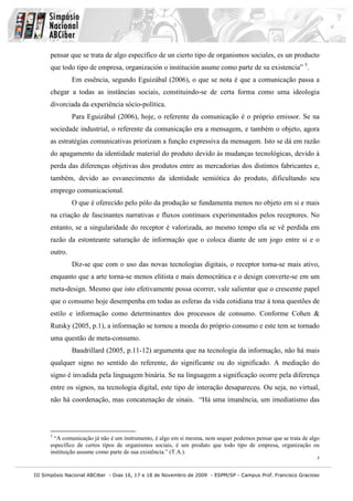 pensar que se trata de algo específico de un cierto tipo de organismos sociales, es un producto
      que todo tipo de empresa, organización o institución asume como parte de su existencia” 5.
               Em essência, segundo Eguizábal (2006), o que se nota é que a comunicação passa a
      chegar a todas as instâncias sociais, constituindo-se de certa forma como uma ideologia
      divorciada da experiência sócio-política.
               Para Eguizábal (2006), hoje, o referente da comunicação é o próprio emissor. Se na
      sociedade industrial, o referente da comunicação era a mensagem, e também o objeto, agora
      as estratégias comunicativas priorizam a função expressiva da mensagem. Isto se dá em razão
      do apagamento da identidade material do produto devido às mudanças tecnológicas, devido à
      perda das diferenças objetivas dos produtos entre as mercadorias dos distintos fabricantes e,
      também, devido ao esvanecimento da identidade semiótica do produto, dificultando seu
      emprego comunicacional.
               O que é oferecido pelo pólo da produção se fundamenta menos no objeto em si e mais
      na criação de fascinantes narrativas e fluxos contínuos experimentados pelos receptores. No
      entanto, se a singularidade do receptor é valorizada, ao mesmo tempo ela se vê perdida em
      razão da estonteante saturação de informação que o coloca diante de um jogo entre si e o
      outro.
               Diz-se que com o uso das novas tecnologias digitais, o receptor torna-se mais ativo,
      enquanto que a arte torna-se menos elitista e mais democrática e o design converte-se em um
      meta-design. Mesmo que isto efetivamente possa ocorrer, vale salientar que o crescente papel
      que o consumo hoje desempenha em todas as esferas da vida cotidiana traz à tona questões de
      estilo e informação como determinantes dos processos de consumo. Conforme Cohen &
      Rutsky (2005, p.1), a informação se tornou a moeda do próprio consumo e este tem se tornado
      uma questão de meta-consumo.
               Baudrillard (2005, p.11-12) argumenta que na tecnologia da informação, não há mais
      qualquer signo no sentido do referente, do significante ou do significado. A mediação do
      signo é invadida pela linguagem binária. Se na linguagem a significação ocorre pela diferença
      entre os signos, na tecnologia digital, este tipo de interação desapareceu. Ou seja, no virtual,
      não há coordenação, mas concatenação de sinais. “Há uma imanência, um imediatismo das



      5
        “A comunicação já não é um instrumento, é algo em si mesma, nem sequer podemos pensar que se trata de algo
      específico de certos tipos de organismos sociais, é um produto que todo tipo de empresa, organização ou
      instituição assume como parte de sua existência.” (T.A.).
                                                                                                                 5


III Simpósio Nacional ABCiber - Dias 16, 17 e 18 de Novembro de 2009 - ESPM/SP - Campus Prof. Francisco Gracioso
 