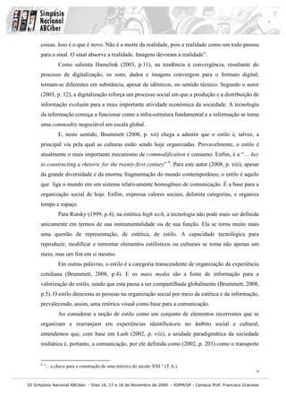 coisas. Isso é o que é novo. Não é a morte da realidade, pois a realidade como um todo passou
      para o sinal. O sinal absorve a realidade. Imagens devoram a realidade”.
                 Como salienta Hamelink (2003, p.11), na tendência à convergência, resultante do
      processo de digitalização, os sons, dados e imagens convergem para o formato digital;
      tornam-se diferentes em substância, apesar de idênticos, no sentido técnico. Segundo o autor
      (2003, p. 12), a digitalização reforça um processo social em que a produção e a distribuição de
      informação evoluem para a mais importante atividade econômica da sociedade. A tecnologia
      da informação começa a funcionar como a infra-estrutura fundamental e a informação se torna
      uma commodity negociável em escala global.
                 E, neste sentido, Brummett (2008, p. xii) chega a admitir que o estilo é, talvez, a
      principal via pela qual as culturas estão sendo hoje organizadas. Provavelmente, o estilo é
      atualmente o mais importante mecanismo de commodification e consumo. Enfim, é a “… key
      to constructing a rhetoric for the twenty-first century” 6. Para este autor (2008, p. xiii), apesar
      da grande diversidade e da enorme fragmentação do mundo contemporâneo, o estilo é aquilo
      que liga o mundo em um sistema relativamente homogêneo de comunicação. É a base para a
      organização social de hoje. Enfim, expressa valores sociais, delimita categorias, e organiza
      tempo e espaço.
                 Para Rutsky (1999, p.4), na estética high tech, a tecnologia não pode mais ser definida
      unicamente em termos de sua instrumentalidade ou de sua função. Ela se torna muito mais
      uma questão de representação, de estética, de estilo. A capacidade tecnológica para
      reproduzir, modificar e remontar elementos estilísticos ou culturais se torna não apenas um
      meio, mas um fim em si mesmo.
                 Em outras palavras, o estilo é a categoria transcendente de organização da experiência
      cotidiana (Brummett, 2008, p.4). E os mass media são a fonte de informação para a
      valorização do estilo, sendo que esta passa a ser compartilhada globalmente (Brummett, 2008,
      p.5). O estilo direciona as pessoas na organização social por meio da estética e da informação,
      prevalecendo, assim, uma retórica visual como base para a comunicação.
                 Ao considerar a noção de estilo como um conjunto de elementos recorrentes que se
      organizam e rearranjam em experiências identificáveis no âmbito social e cultural,
      entendemos que, com base em Lash (2002, p. viii), a unidade paradigmática da sociedade
      midiática é, portanto, a comunicação, por ele definida como (2002, p. 203) como o transporte


      6
          “... a chave para a construção de uma retórica do século XXI.” (T.A.).
                                                                                                               6


III Simpósio Nacional ABCiber - Dias 16, 17 e 18 de Novembro de 2009 - ESPM/SP - Campus Prof. Francisco Gracioso
 