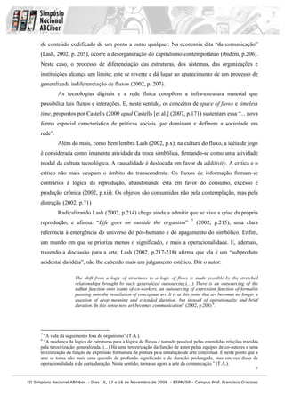 de conteúdo codificado de um ponto a outro qualquer. Na economia dita “da comunicação”
      (Lash, 2002, p. 205), ocorre a desorganização do capitalismo contemporâneo (ibidem, p.206).
      Neste caso, o processo de diferenciação das estruturas, dos sistemas, das organizações e
      instituições alcança um limite; este se reverte e dá lugar ao aparecimento de um processo de
      generalizada indiferenciação de fluxos (2002, p. 207).
               As tecnologias digitais e a rede física compõem a infra-estrutura material que
      possibilita tais fluxos e interações. E, neste sentido, os conceitos de space of flows e timeless
      time, propostos por Castells (2000 apud Castells [et al.] (2007, p.171) sustentam essa “... nova
      forma espacial característica de práticas sociais que dominam e definem a sociedade em
      rede”.
               Além do mais, como bem lembra Lash (2002, p.x), na cultura do fluxo, a idéia de jogo
      é considerada como imanente atividade da troca simbólica, firmando-se como uma atividade
      modal da cultura tecnológica. A causalidade é deslocada em favor da additivity. A crítica e o
      crítico não mais ocupam o âmbito do transcendente. Os fluxos de informação firmam-se
      contrários à lógica da reprodução, abandonando esta em favor do consumo, excesso e
      produção crônica (2002, p.xii). Os objetos são consumidos não pela contemplação, mas pela
      distração (2002, p.71)
               Radicalizando Lash (2002, p.214) chega ainda a admitir que se vive a crise da própria
                                                                                      7
      reprodução, e afirma: “Life goes on outside the organism”                           (2002, p.215), uma clara
      referência à emergência do universo do pós-humano e do apagamento do simbólico. Enfim,
      um mundo em que se prioriza menos o significado, e mais a operacionalidade. E, ademais,
      trazendo a discussão para a arte, Lash (2002, p.217-218) afirma que ela é um “subproduto
      acidental da idéia”, não lhe cabendo mais um julgamento estético. Diz o autor:

                        The shift from a logic of structures to a logic of flows is made possible by the stretched
                        relationships brought by such generalized outsourcing.(…) There is an outsourcing of the
                        author function onto teams of co-workers, an outsourcing of expression function of formalist
                        painting onto the installation of conceptual art. It is at this point that art becomes no longer a
                        question of deep meaning and extended duration, but instead of operationality and brief
                        duration. In this sense now art becomes communication” (2002, p.208) 8.




      7
        “A vida dá seguimento fora do organismo” (T.A.).
      8
        “A mudança da lógica de estruturas para a lógica de fluxos é tornada possível pelas estendidas relações trazidas
      pela terceirização generalizada. (...) Há uma terceirização da função de autor pelas equipes de co-autores e uma
      terceirização da função de expressão formalista da pintura pela instalação de arte conceitual. É neste ponto que a
      arte se torna não mais uma questão de profundo significado e de duração prolongada, mas em vez disso de
      operacionalidade e de curta duração. Neste sentido, torna-se agora a arte da comunicação.” (T.A.).
                                                                                                                        7


III Simpósio Nacional ABCiber - Dias 16, 17 e 18 de Novembro de 2009 - ESPM/SP - Campus Prof. Francisco Gracioso
 